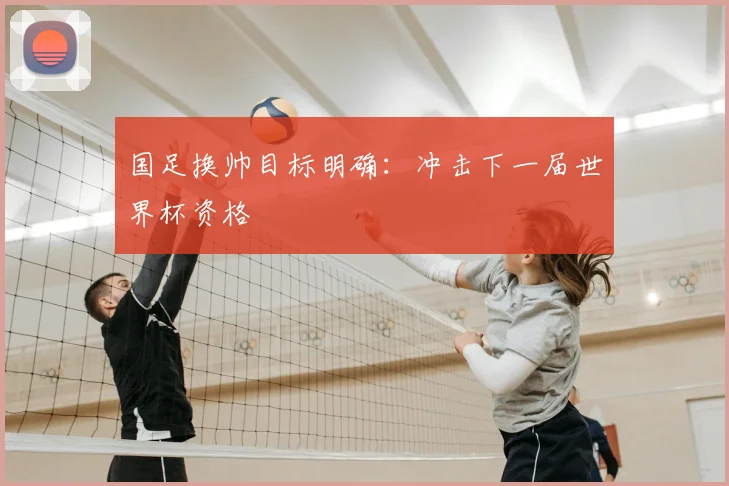 国足换帅目标明确：冲击下一届世界杯资格