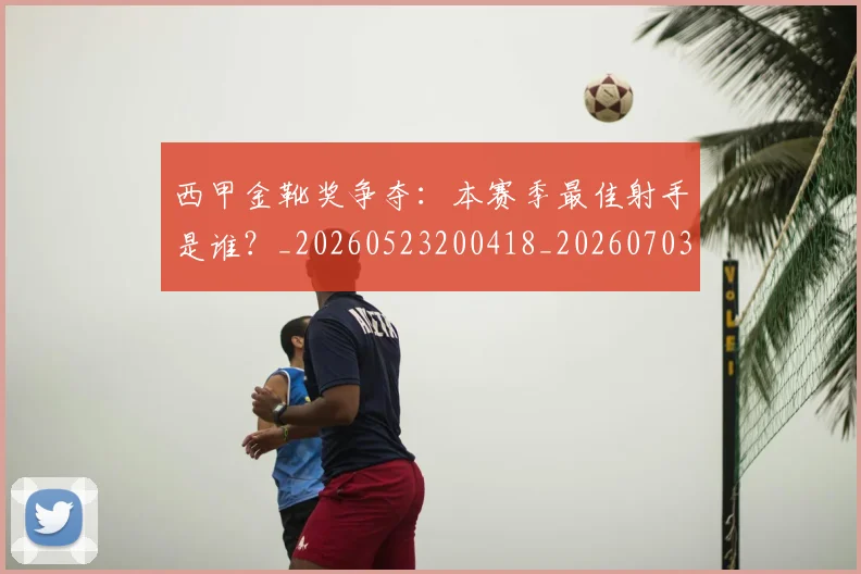 西甲金靴奖争夺:本赛季最佳射手是谁?_20260523200418_20260703181940