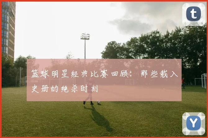 篮球明星经典比赛回顾：那些载入史册的绝杀时刻