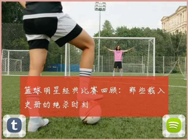 篮球明星经典比赛回顾:那些载入史册的绝杀时刻