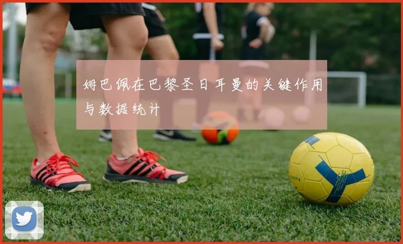 姆巴佩在巴黎圣日耳曼的关键作用与数据统计