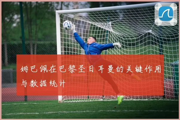 姆巴佩在巴黎圣日耳曼的关键作用与数据统计