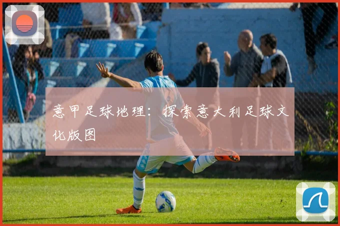 意甲足球地理：探索意大利足球文化版图